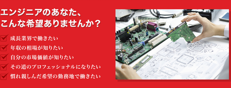 「エンジニアのあなた、 こんな希望ありませんか？ 」成長業界で働きたい ,年収の相場が知りたい ,自分の市場価値が知りたい ,その道のプロフェッショナルになりたい ,慣れ親しんだ希望の勤務地で働きたい 