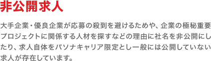 「非公開求人」大手企業・優良企業が応募の殺到を避けるためや、企業の極秘重要プロジェクトに関係する人材をじっくり探すなどの理由により社名を非公開にしたり、求人自体をパソナキャリア限定とし一般には公開していないケースがあります。