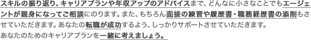 スキルの振り返り、キャリアプランや年収アップのアドバイスまで、どんなに小さなことでもエージェントが親身になってご相談にのります。また、面接の練習や履歴書・職務経歴書の添削もさせていただきます。あなたの転職が成功するよう、しっかりサポート!あなただけのキャリアプランを一緒に考えましょう。