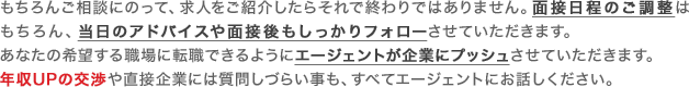 もちろんご相談にのって、求人をご紹介したらそれで終わりではありません。面接日程のご調整はもちろん、当日のアドバイスや面接後もしっかりフォローさせていただきます。あなたの希望する職場に転職できるようにエージェントが企業にプッシュさせていただきます。年収UPの交渉や直接企業には質問しづらい事も、すべてエージェントにお話しください。