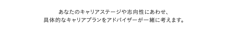 あなたのキャリアステージや志向性にあわせ、 具体的なキャリアプランをアドバイザーが一緒に考えます。