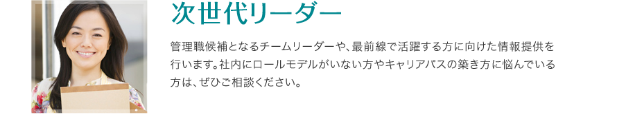 次世代リーダー - 管理職候補となるチームリーダーや、最前線で活躍する方に向けた情報提供を 行います。社内にロールモデルがいない方やキャリアパスの築き方に悩んでいる方は、ぜひご相談ください。