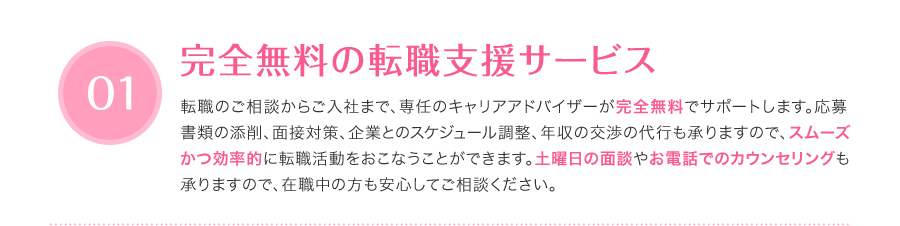 完全無料の転職支援サービス - 転職のご相談からご入社まで、専任のキャリアアドバイザーが完全無料でサポートします。応募書類の添削、面接対策、企業とのスケジュール調整、年収の交渉の代行も承りますので、スムーズかつ効率的に転職活動をおこなうことができます。土曜日の面談やお電話でのカウンセリングも承りますので、在職中の方も安心してご相談ください。