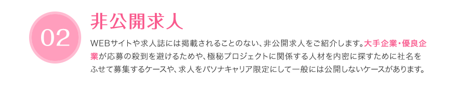 非公開求人 - WEBサイトや求人誌には掲載されることのない、非公開求人をご紹介します。大手企業・優良企 業が応募の殺到を避けるためや、極秘プロジェクトに関係する人材を内密に探すために社名をふせて募集するケースや、求人をパソナキャリア限定にして一般には公開しないケースがあります。