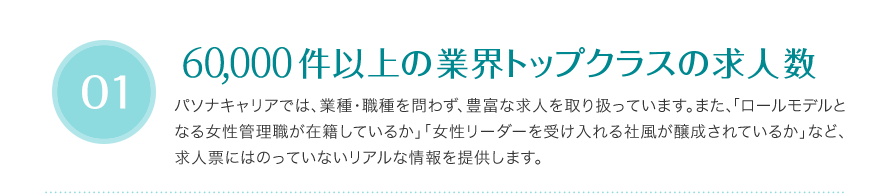 60,000件以上の業界トップクラスの求人数 - パソナキャリアでは、業種・職種を問わず、豊富な求人を取り扱っています。また、「ロールモデルとなる女性管理職が在籍しているか」」「女性リーダーを受け入れる社風が醸成されているか」など、求人票にはのっていないリアルな情報を提供します。