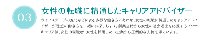 女性の転職に精通したキャリアアドバイザー - ライフステージの変化などによる多様な働き方にあわせ、女性の転職に精通したキャリアアドバイザーが理想の働き方を一緒にお探しします。創業当時から女性の社会進出を応援するパソナキャリアは、女性の転職者・女性を採用したい企業から圧倒的な支持を得ています。
