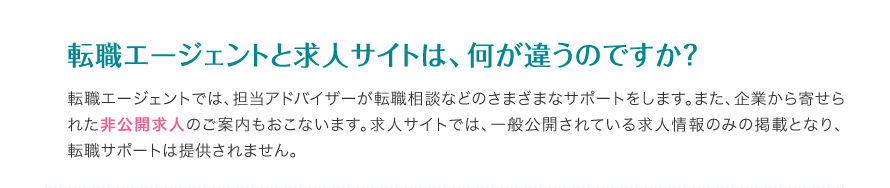 転職エージェントと求人サイトは、何が違うのですか？ - 転職エージェントでは、担当アドバイザーが転職相談などのさまざまなサポートをします。また、企業から寄せられた非公開求人のご案内もおこないます。求人サイトでは、一般公開されている求人情報のみの掲載となり、転職サポートは提供されません。