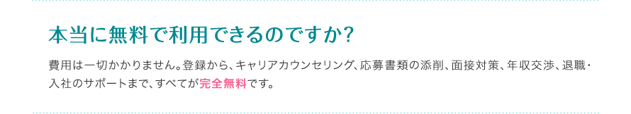 本当に無料で利用できるのですか？ - 費用は一切かかりません。登録から、キャリアカウンセリング、応募書類の添削、面接対策、年収交渉、退職・入社のサポートまで、すべてが完全無料です。