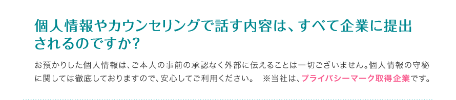 個人情報やカウンセリングで話す内容は、すべて企業に提出されるのですか？ - お預かりした個人情報は、ご本人の事前の承認なく外部に伝えることは一切ございません。個人情報の守秘に関しては徹底しておりますので安心してご利用ください。※当社はプライバシーマーク取得企業です。