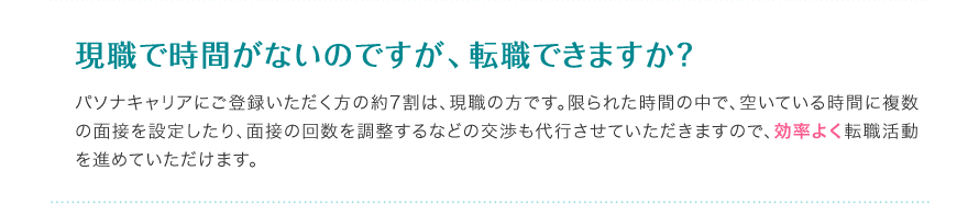 現職で時間がないのですが、転職できますか？ - パソナキャリアにご登録いただく方の約7割は、現職の方です。限られた時間の中で、空いている時間に複数の面接を設定したり、面接の回数を調整するなどの交渉も代行させていただきますので、効率よく転職活動を進めていただけます。