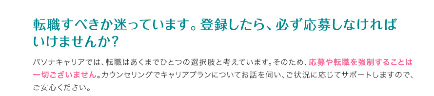 転職すべきか迷っています。登録したら、必ず応募しなければいけませんか？ - パソナキャリアでは、転職はあくまでひとつの選択肢と考えています。そのため、応募や転職を強制することは一切ございません。カウンセリングでキャリアプランについてお話を伺い、ご状況に応じてサポートしますので、ご安心ください。