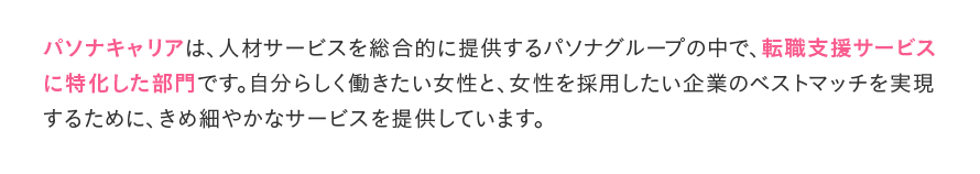 パソナキャリアは、人材サービスを総合的に提供するパソナグループの中で、転職支援サービスに特化した部門です。自分らしく働きたい女性と、女性を採用したい企業のベストマッチを実現するために、きめ細やかなサービスを提供しています。