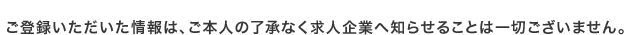 ご登録いただいた情報は、ご本人の了承なく求人企業へ知らせることは一切ございません。