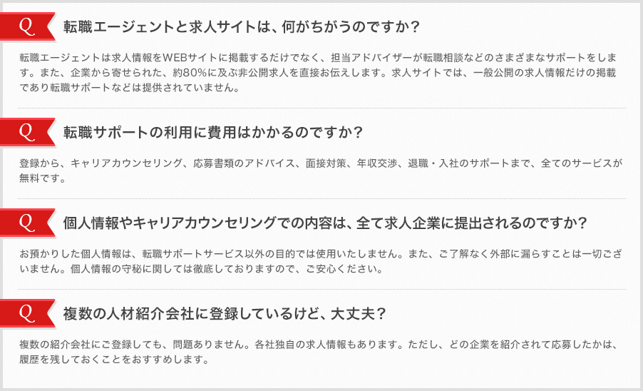 [転職エージェントと求人サイトは、何がちがうのですか？]転職エージェントは求人情報をWEBサイトに掲載するだけでなく、担当アドバイザーが転職相談などのさまざまなサポートをします。また、企業から寄せられた、約80％に及ぶ非公開求人を直接お伝えします。求人サイトでは、一般公開の求人情報だけの掲載であり転職サポートなどは提供されていません。[転職サポートの利用に費用はかかるのですか？]登録から、キャリアカウンセリング、応募書類のアドバイス、面接対策、年収交渉、退職・入社のサポートまで、全てのサービスが無料です。[個人情報やキャリアカウンセリングでの内容は、全て求人企業に提出されるのですか？]お預かりした個人情報は、転職サポートサービス以外の目的では使用いたしません。また、ご了解なく外部に漏らすことは一切ございません。個人情報の守秘に関しては徹底しておりますので、ご安心ください。[複数の人材紹介会社に登録しているけど、大丈夫？]複数の紹介会社にご登録しても、問題ありません。各社独自の求人情報もあります。ただし、どの企業を紹介されて応募したかは、履歴を残しておくことをおすすめします。